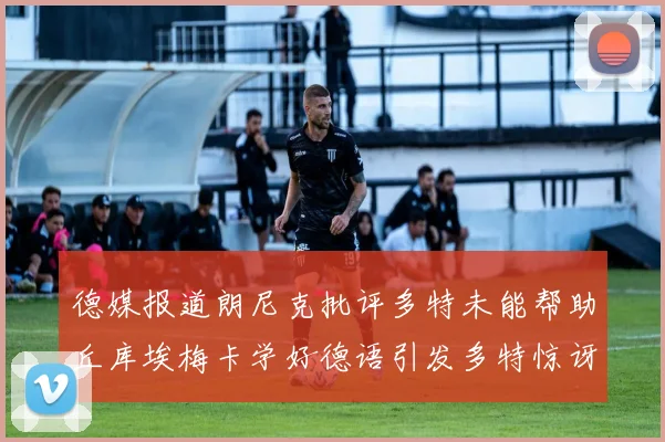德媒报道朗尼克批评多特未能帮助丘库埃梅卡学好德语引发多特惊讶