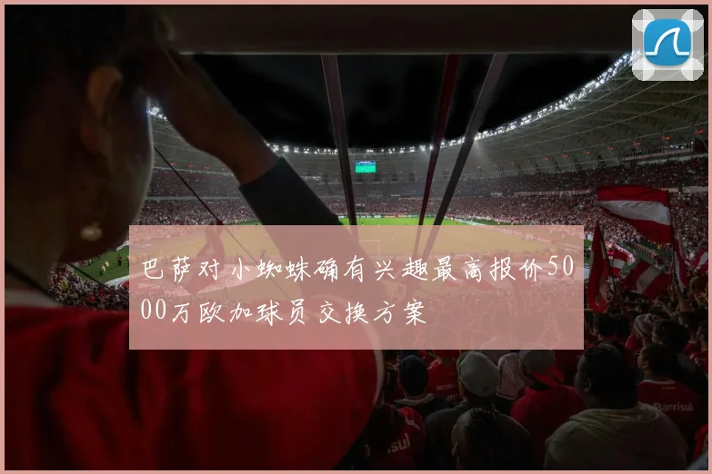 巴萨对小蜘蛛确有兴趣最高报价5000万欧加球员交换方案