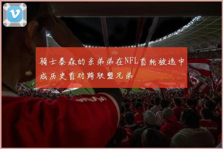 骑士泰森的亲弟弟在NFL首轮被选中成历史首对跨联盟兄弟