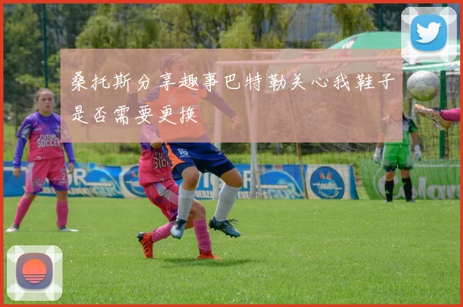桑托斯分享趣事巴特勒关心我鞋子是否需要更换