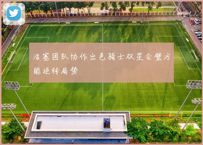 活塞团队协作出色骑士双星合璧方能逆转局势