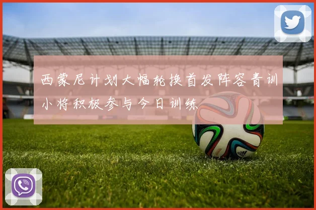 西蒙尼计划大幅轮换首发阵容青训小将积极参与今日训练