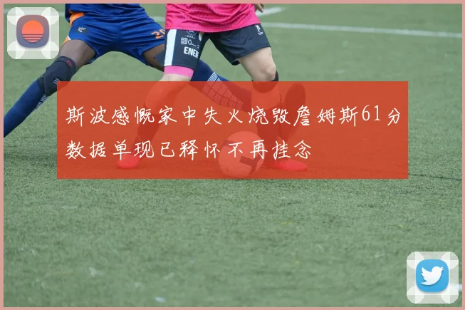 斯波感慨家中失火烧毁詹姆斯61分数据单现已释怀不再挂念