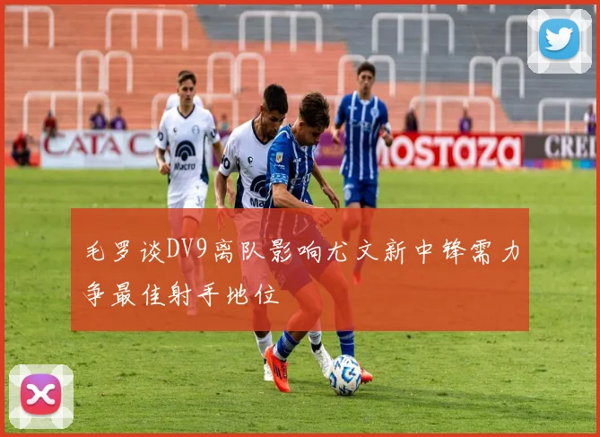 毛罗谈DV9离队影响尤文新中锋需力争最佳射手地位