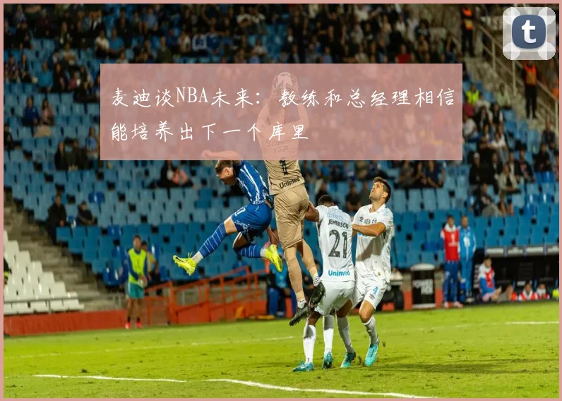 麦迪谈NBA未来：教练和总经理相信能培养出下一个库里